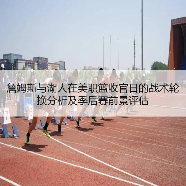 詹姆斯与湖人在美职篮收官日的战术轮换分析及季后赛前景评估